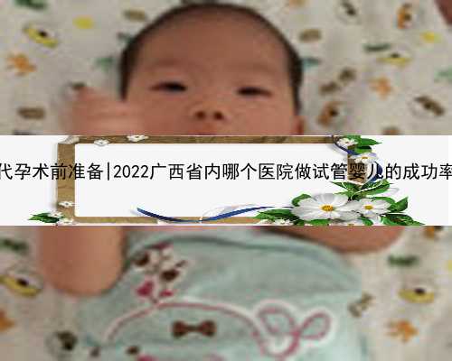 重庆试管代孕术前准备|2022广西省内哪个医院做试管婴儿的成功率比较高？